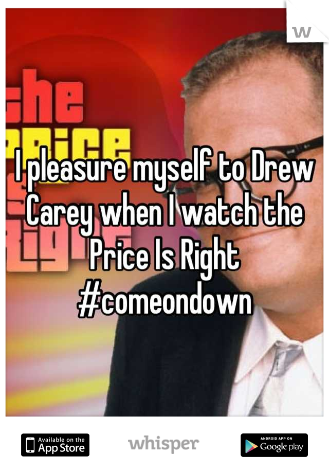 I pleasure myself to Drew Carey when I watch the Price Is Right #comeondown