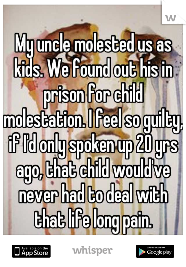My uncle molested us as kids. We found out his in prison for child molestation. I feel so guilty, if I'd only spoken up 20 yrs ago, that child would've never had to deal with that life long pain.