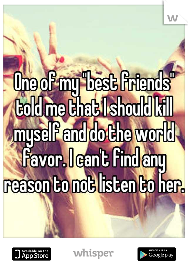 One of my "best friends" told me that I should kill myself and do the world favor. I can't find any reason to not listen to her. 