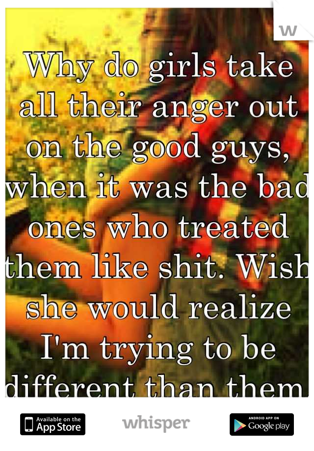 Why do girls take all their anger out on the good guys, when it was the bad ones who treated them like shit. Wish she would realize I'm trying to be different than them. 