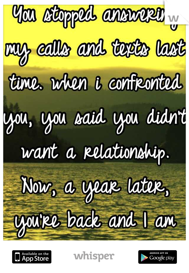 You stopped answering my calls and texts last time. when i confronted you, you said you didn't want a relationship. Now, a year later, you're back and I am afraid you'll just break my heart again. 