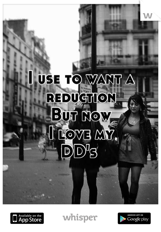 I use to want a reduction
But now 
I love my 
DD's 