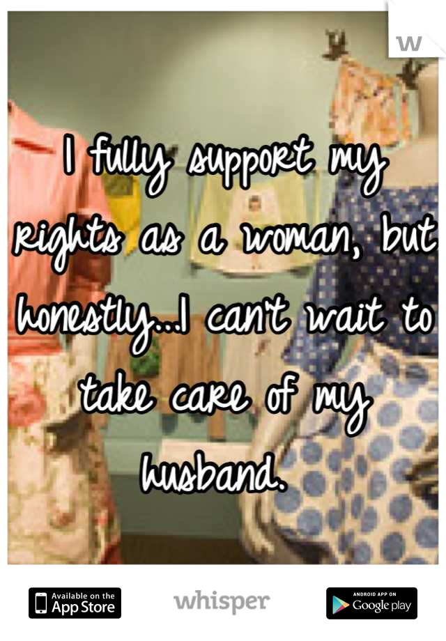 I fully support my rights as a woman, but honestly...I can't wait to take care of my husband. 