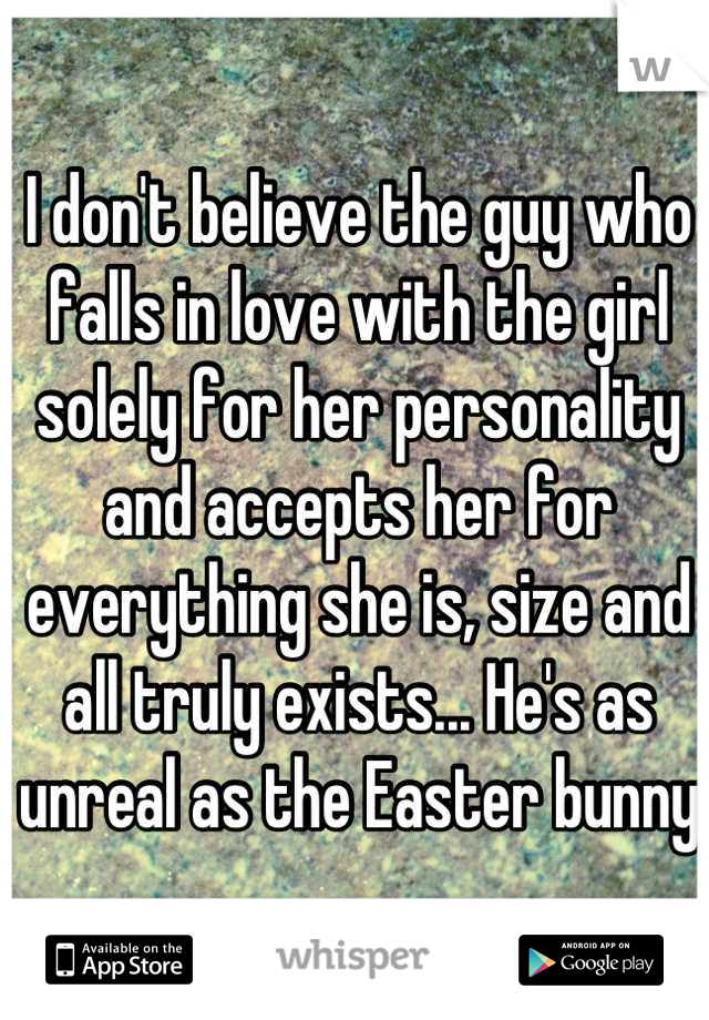 I don't believe the guy who falls in love with the girl solely for her personality and accepts her for everything she is, size and  all truly exists... He's as unreal as the Easter bunny
