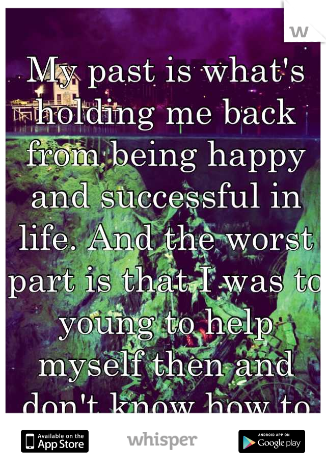 My past is what's holding me back from being happy and successful in life. And the worst part is that I was to young to help myself then and don't know how to help myself now. 