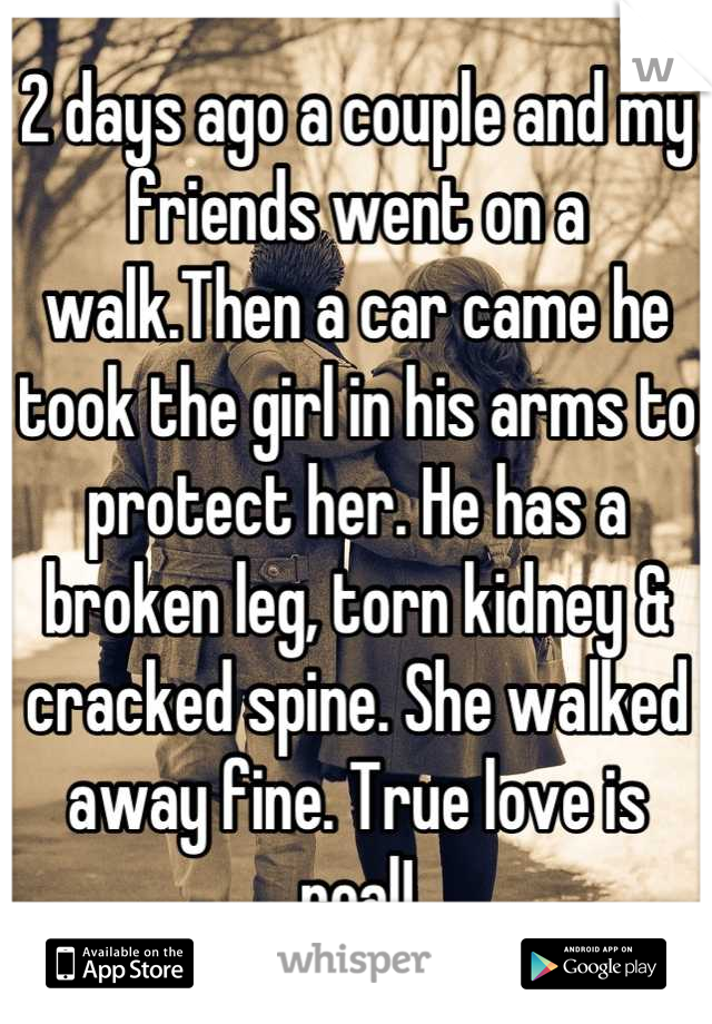 2 days ago a couple and my friends went on a walk.Then a car came he took the girl in his arms to protect her. He has a broken leg, torn kidney & cracked spine. She walked away fine. True love is real!