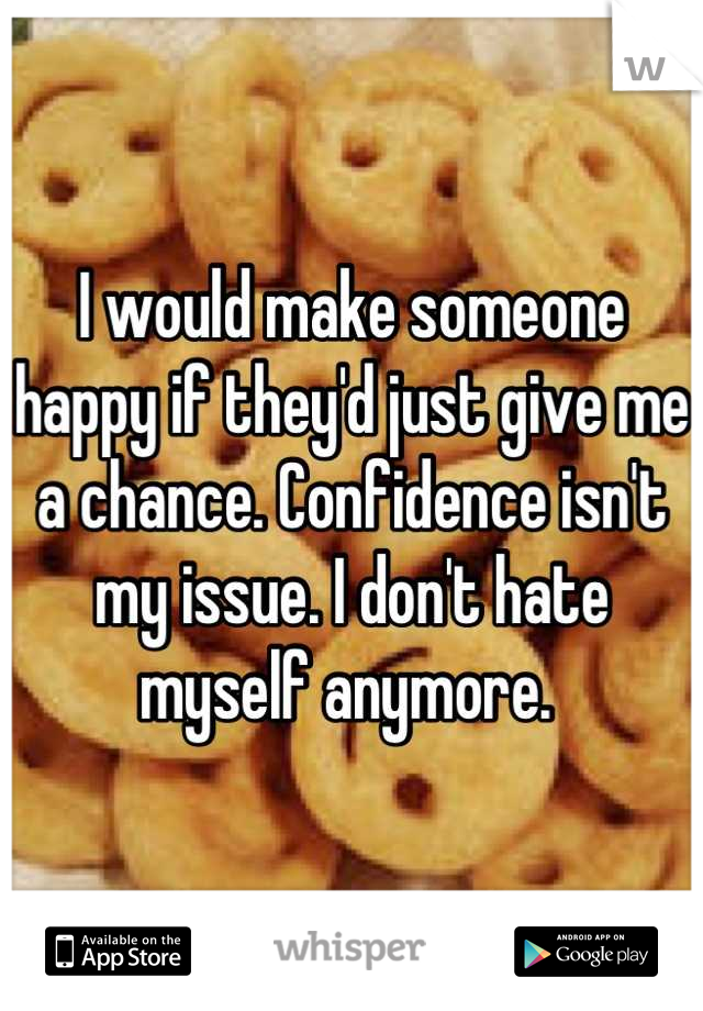 I would make someone happy if they'd just give me a chance. Confidence isn't my issue. I don't hate myself anymore. 