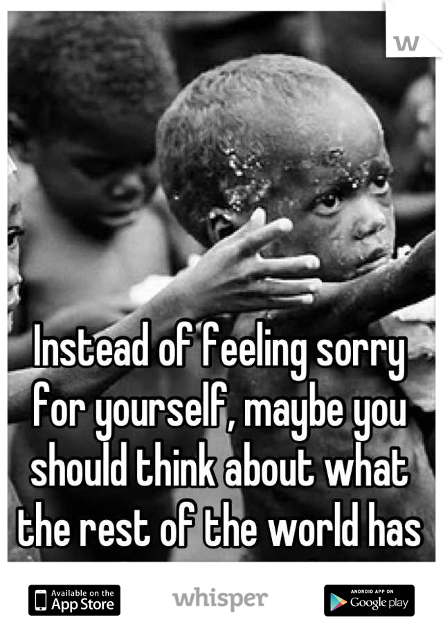 Instead of feeling sorry for yourself, maybe you should think about what the rest of the world has to face every day. 