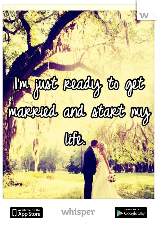 I'm just ready to get married and start my life. 