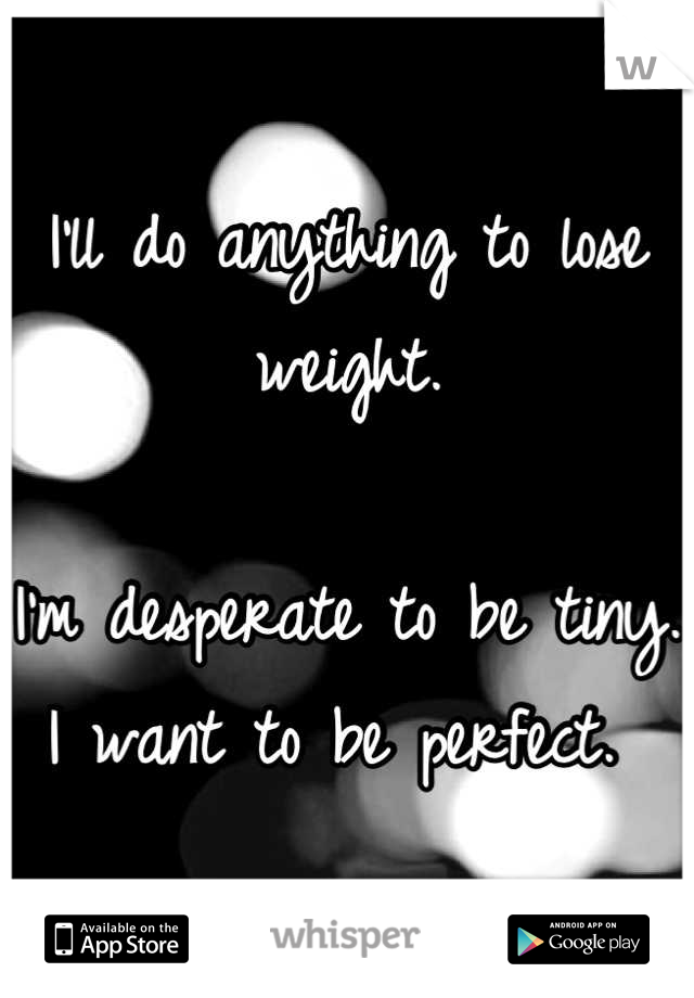 I'll do anything to lose weight. 

I'm desperate to be tiny. I want to be perfect. 
