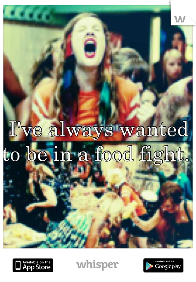 I've always wanted to be in a food fight. 