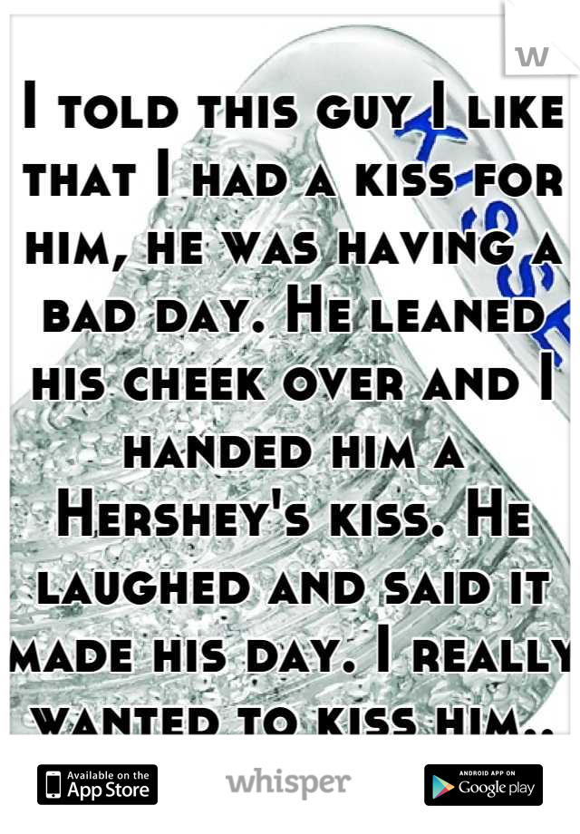 I told this guy I like that I had a kiss for him, he was having a bad day. He leaned his cheek over and I handed him a Hershey's kiss. He laughed and said it made his day. I really wanted to kiss him..