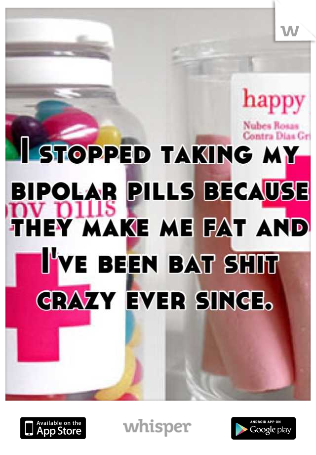 I stopped taking my bipolar pills because they make me fat and I've been bat shit crazy ever since. 