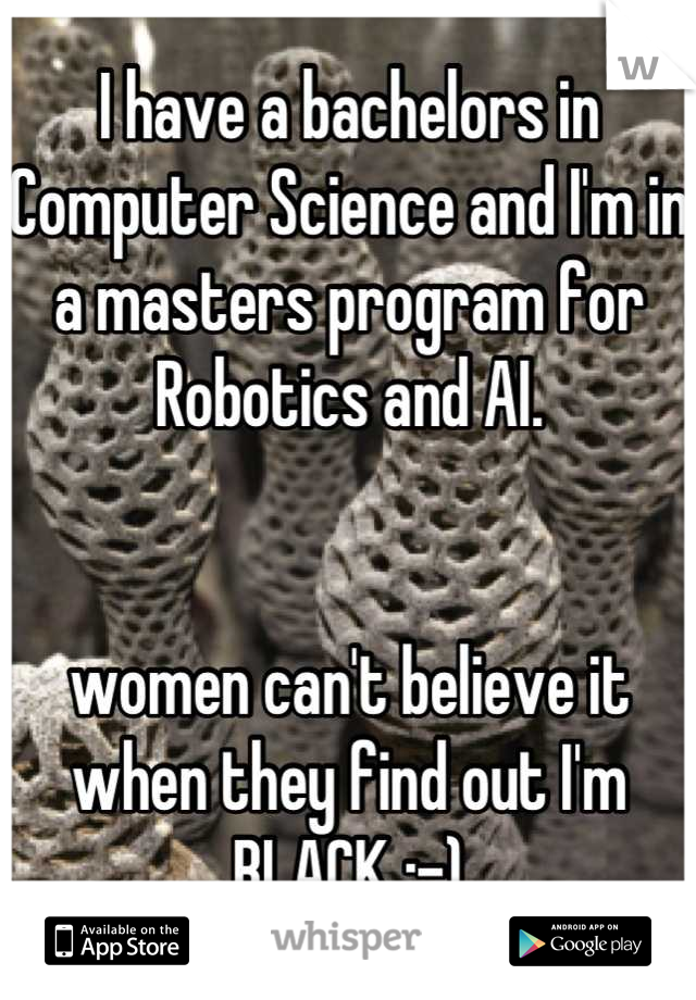 I have a bachelors in Computer Science and I'm in a masters program for Robotics and AI. 


women can't believe it when they find out I'm BLACK :-)