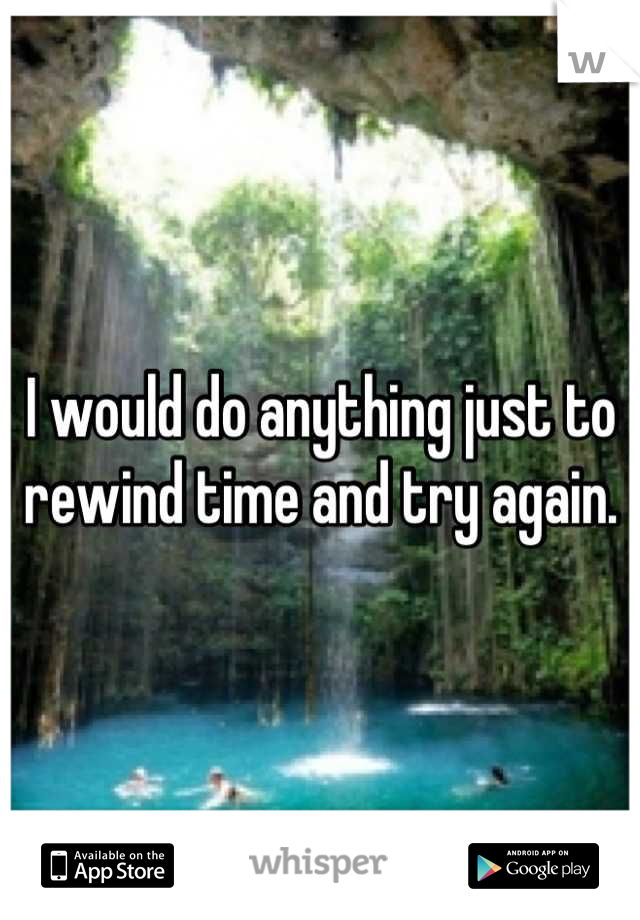 I would do anything just to rewind time and try again.