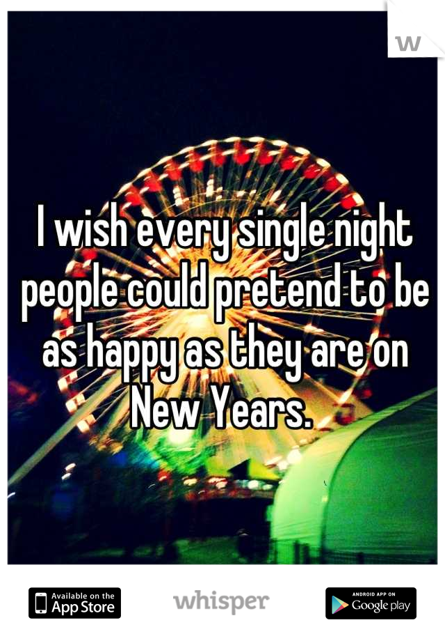 I wish every single night people could pretend to be as happy as they are on New Years. 