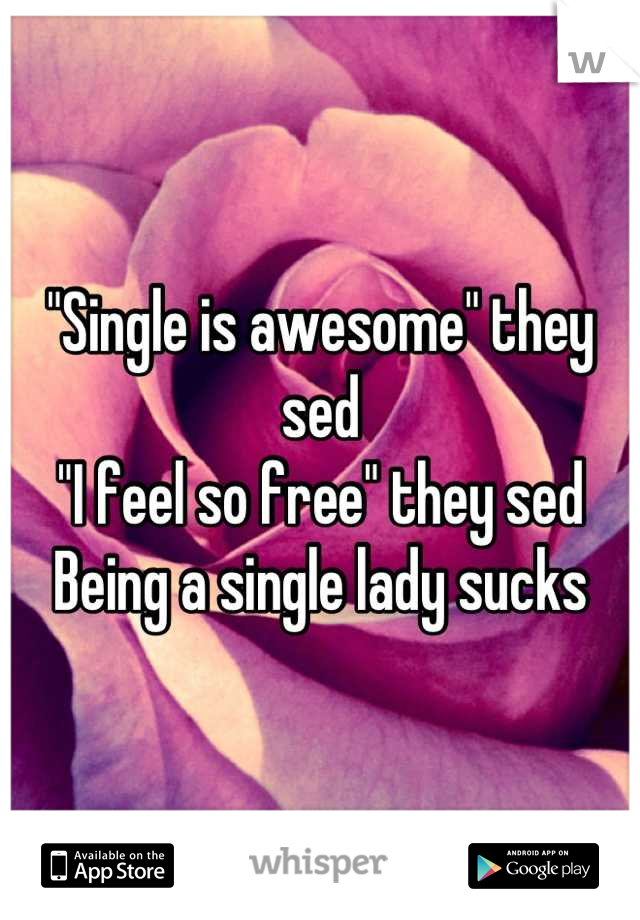 "Single is awesome" they sed
"I feel so free" they sed
Being a single lady sucks
