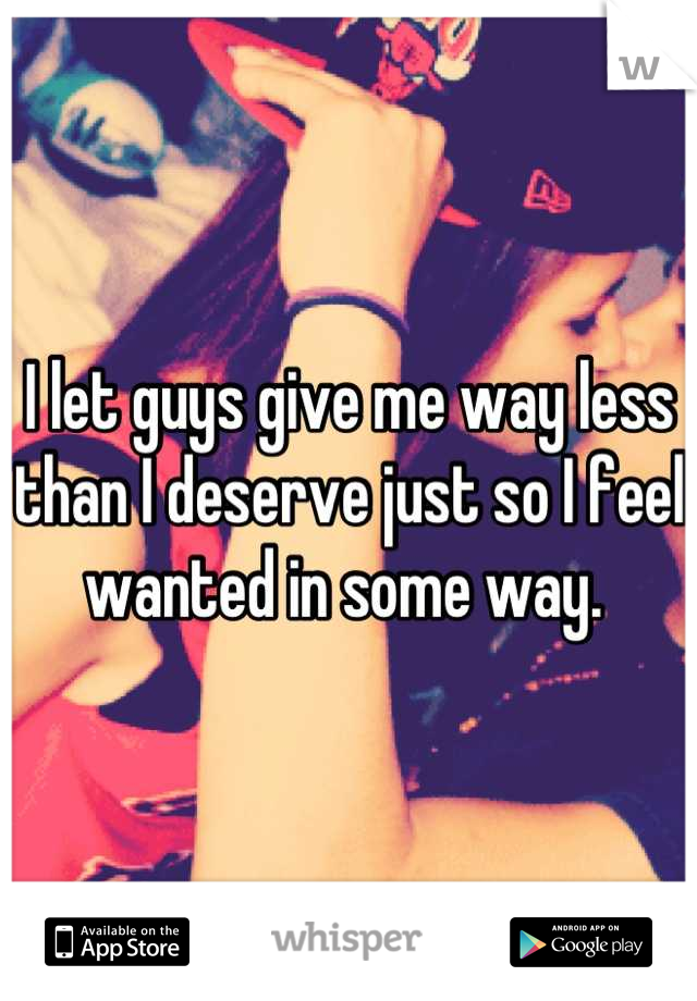 I let guys give me way less than I deserve just so I feel wanted in some way. 