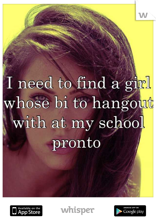 I need to find a girl whose bi to hangout with at my school pronto 