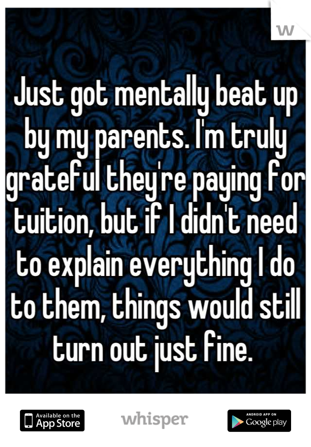 Just got mentally beat up by my parents. I'm truly grateful they're paying for tuition, but if I didn't need to explain everything I do to them, things would still turn out just fine. 