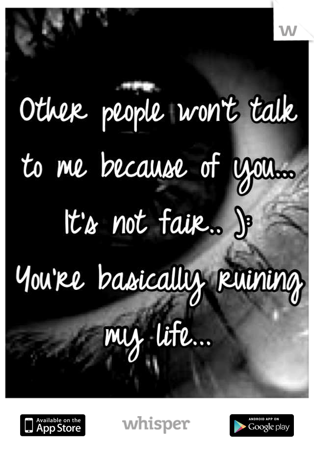 Other people won't talk to me because of you...
It's not fair.. ):
You're basically ruining my life...