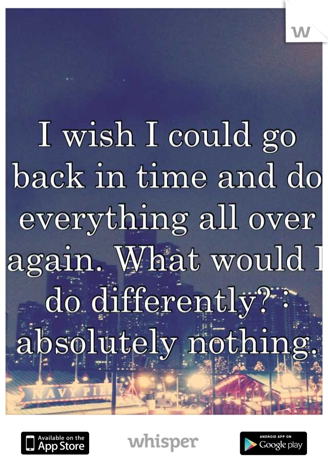 I wish I could go back in time and do everything all over again. What would I do differently? : absolutely nothing.