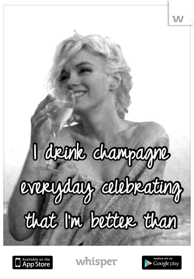 I drink champagne everyday celebrating that I'm better than you. Cheers 