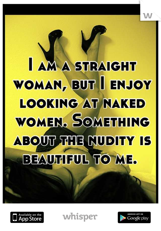 I am a straight woman, but I enjoy looking at naked women. Something about the nudity is beautiful to me. 