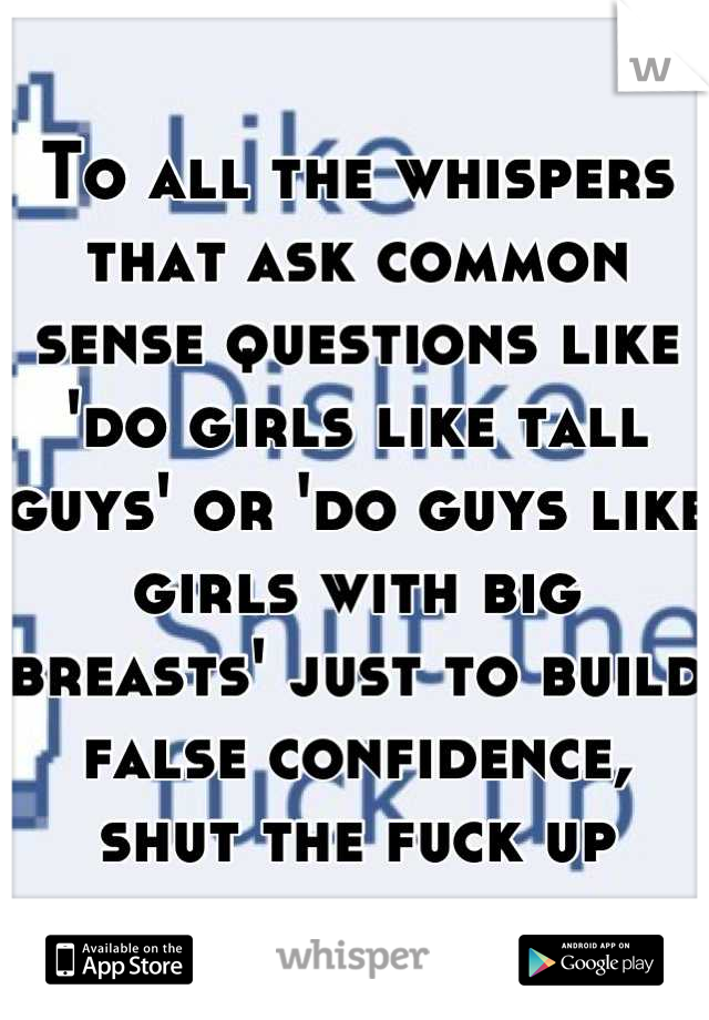 To all the whispers that ask common sense questions like 'do girls like tall guys' or 'do guys like girls with big breasts' just to build false confidence, shut the fuck up