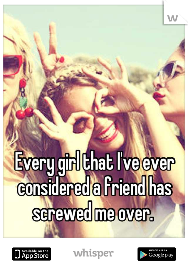 Every girl that I've ever considered a friend has screwed me over. 