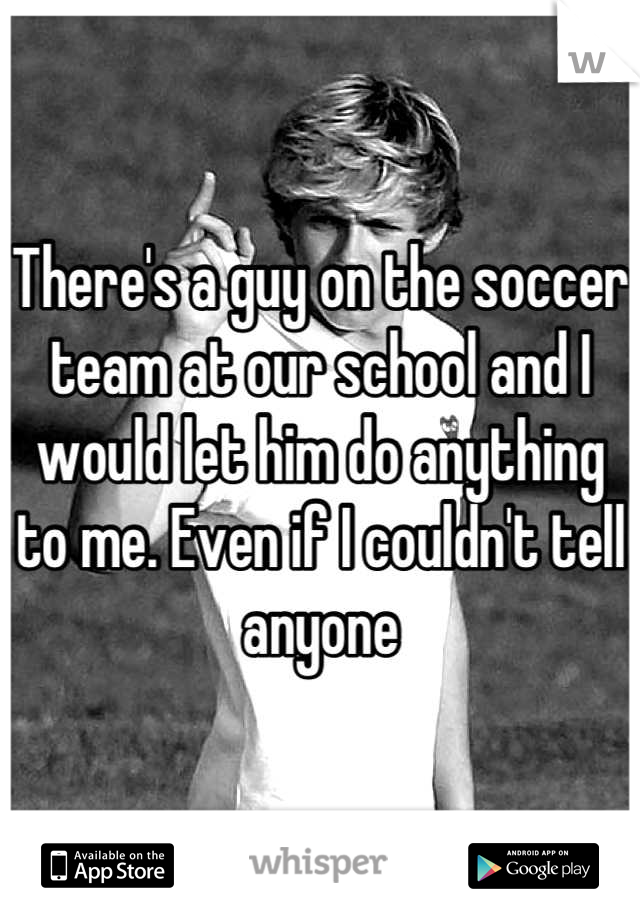 There's a guy on the soccer team at our school and I would let him do anything to me. Even if I couldn't tell anyone