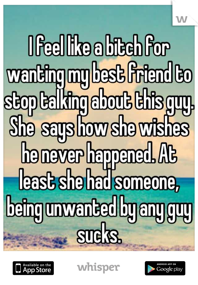 I feel like a bitch for wanting my best friend to stop talking about this guy. She  says how she wishes he never happened. At least she had someone, being unwanted by any guy sucks.