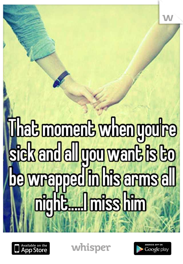 That moment when you're sick and all you want is to be wrapped in his arms all night.....I miss him 