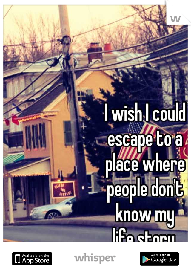 I wish I could 
escape to a 
place where 
people don't 
know my 
life story.