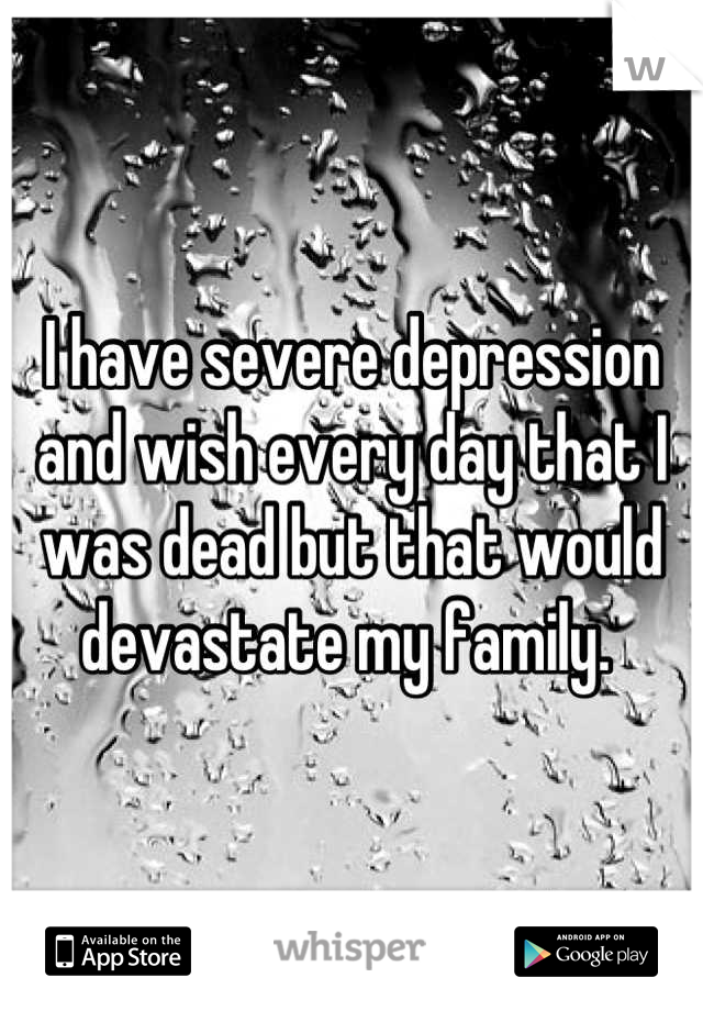 I have severe depression and wish every day that I was dead but that would devastate my family. 