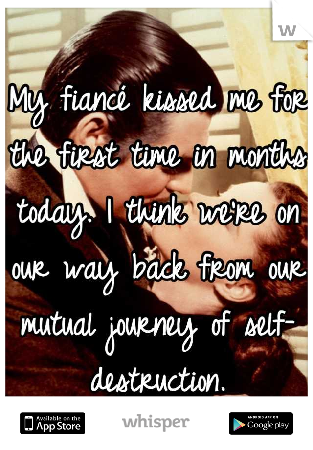 My fiancé kissed me for the first time in months today. I think we're on our way back from our mutual journey of self-destruction.