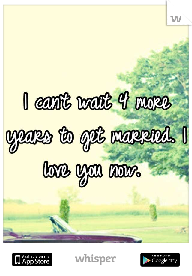 I can't wait 4 more years to get married. I love you now. 
