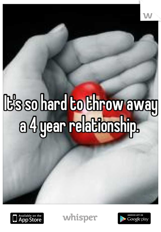It's so hard to throw away a 4 year relationship. 