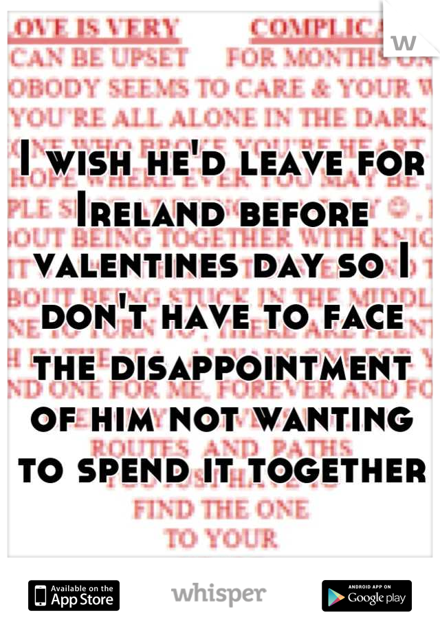 I wish he'd leave for Ireland before valentines day so I don't have to face the disappointment of him not wanting to spend it together