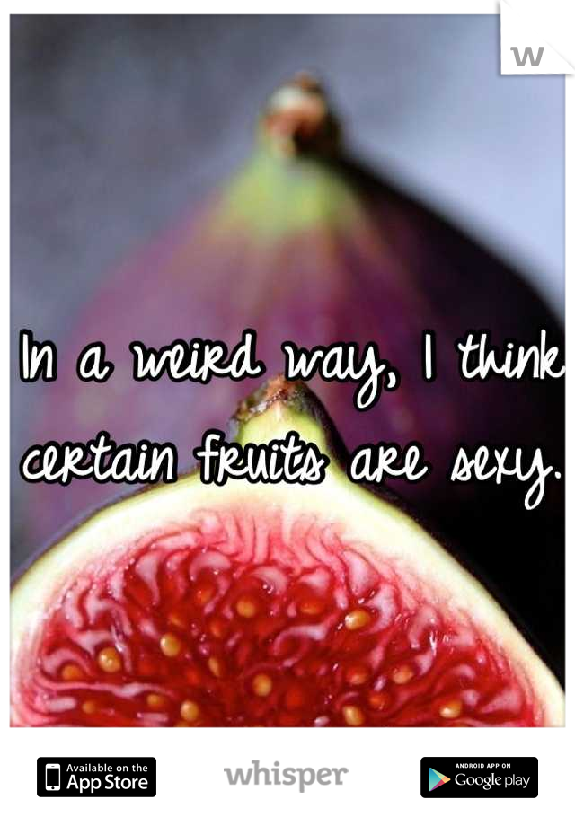In a weird way, I think certain fruits are sexy.