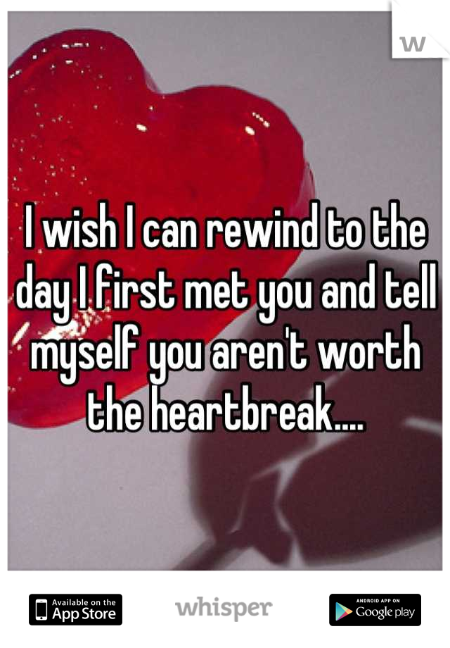 I wish I can rewind to the day I first met you and tell myself you aren't worth the heartbreak....