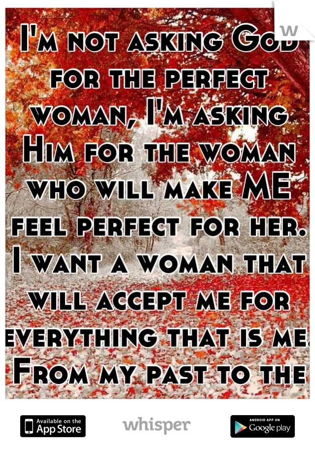 I'm not asking God for the perfect woman, I'm asking Him for the woman who will make ME feel perfect for her. I want a woman that will accept me for everything that is me. From my past to the present. 