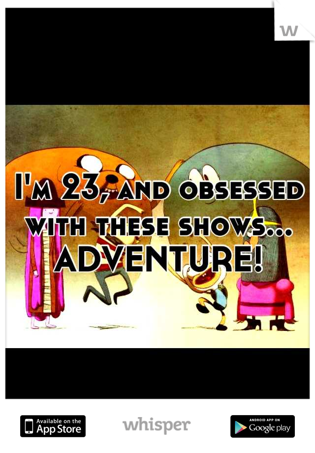 I'm 23, and obsessed with these shows... ADVENTURE!
