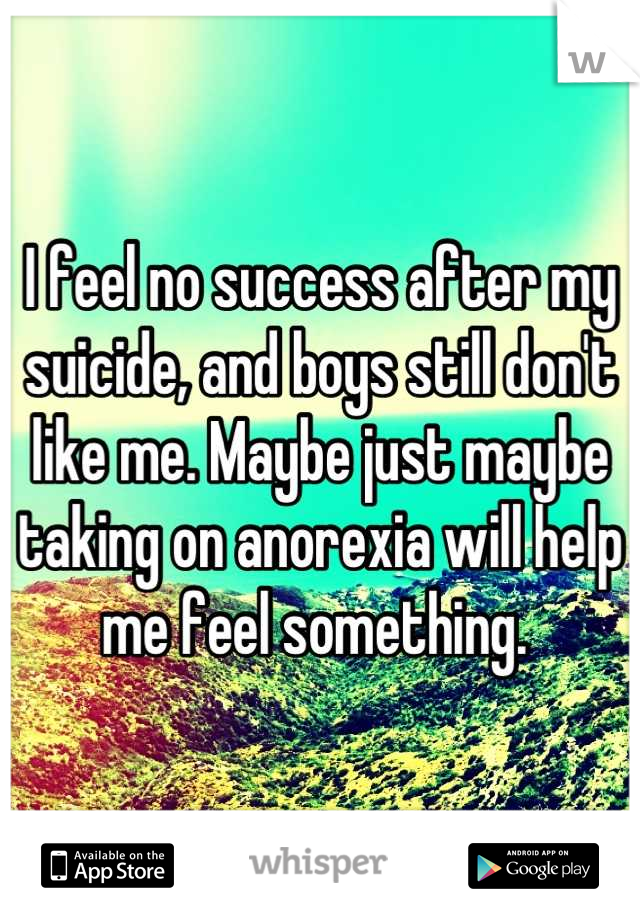I feel no success after my suicide, and boys still don't like me. Maybe just maybe taking on anorexia will help me feel something. 
