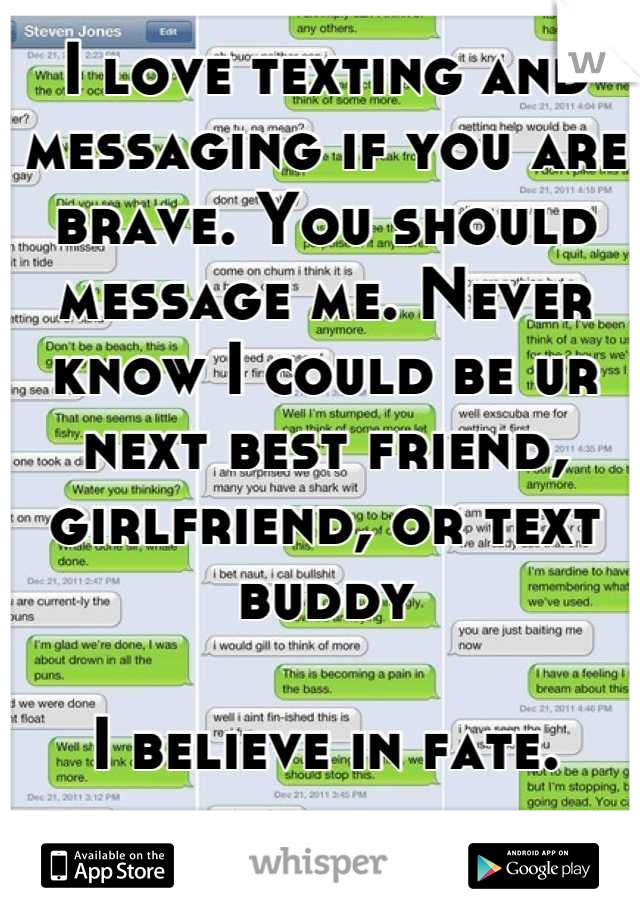 I love texting and messaging if you are brave. You should message me. Never know I could be ur next best friend, girlfriend, or text buddy

I believe in fate.
