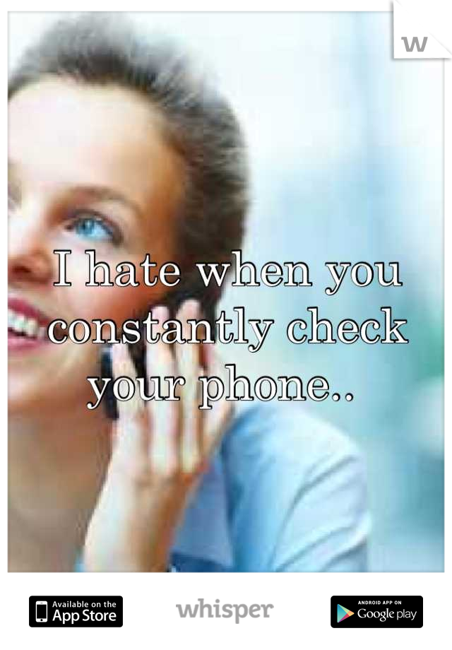 I hate when you constantly check your phone.. 