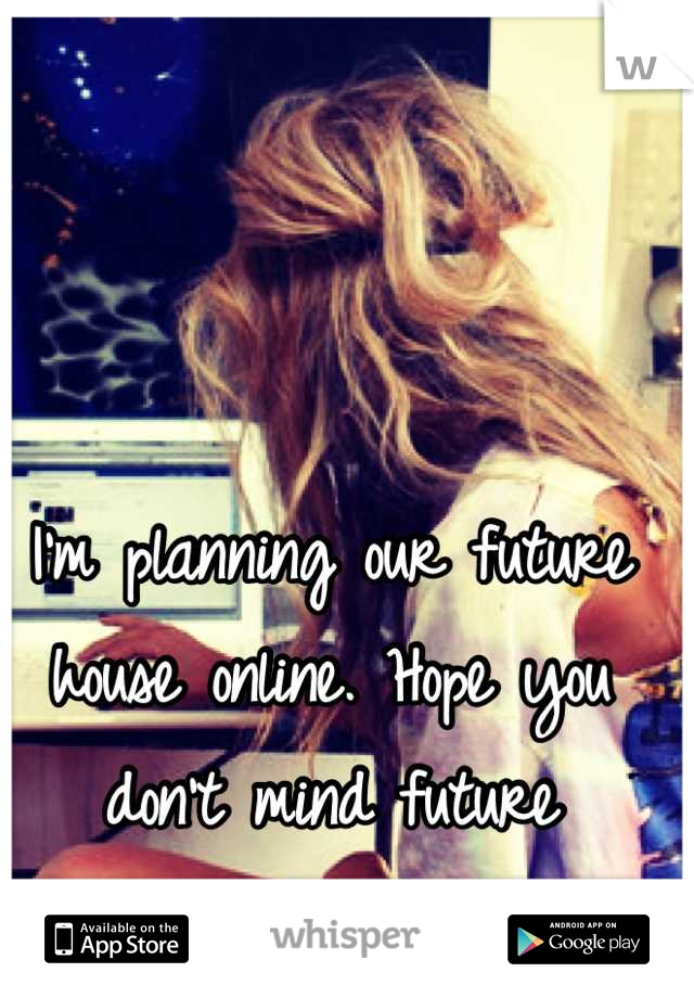 I'm planning our future house online. Hope you don't mind future boyfriend 
