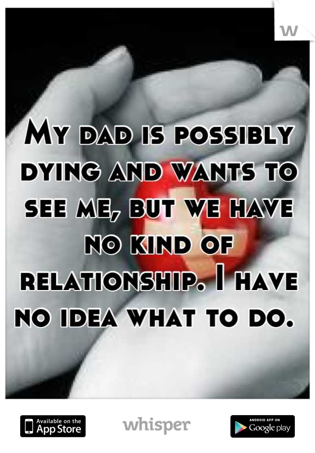 My dad is possibly dying and wants to see me, but we have no kind of relationship. I have no idea what to do. 