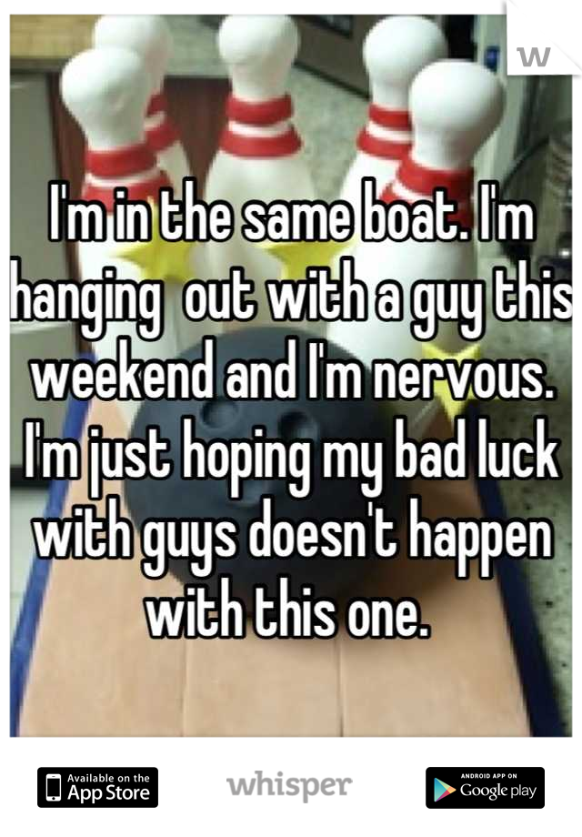 I'm in the same boat. I'm hanging  out with a guy this weekend and I'm nervous. I'm just hoping my bad luck with guys doesn't happen with this one. 