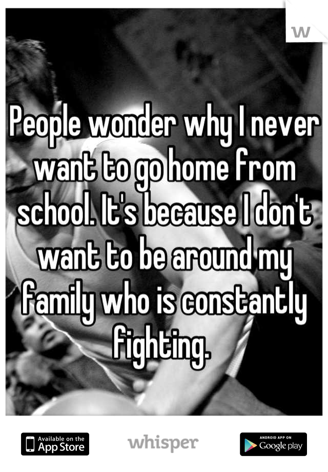 People wonder why I never want to go home from school. It's because I don't want to be around my family who is constantly fighting. 